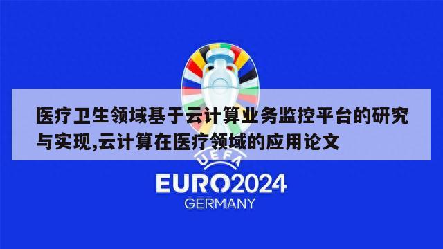 医疗卫生领域基于云计算业务监控平台的研究与实现,云计算在医疗领域的应用论文