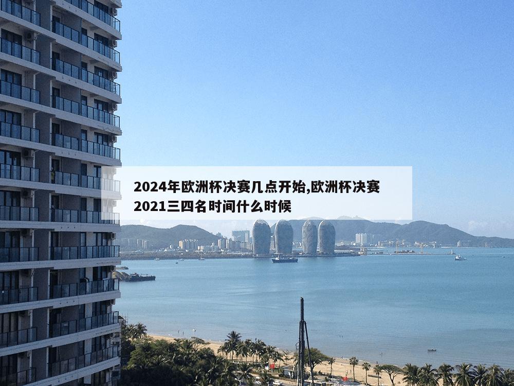 2024年欧洲杯决赛几点开始,欧洲杯决赛2021三四名时间什么时候