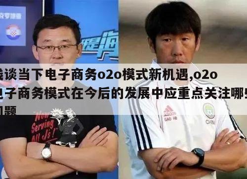 浅谈当下电子商务o2o模式新机遇,o2o电子商务模式在今后的发展中应重点关注哪些问题