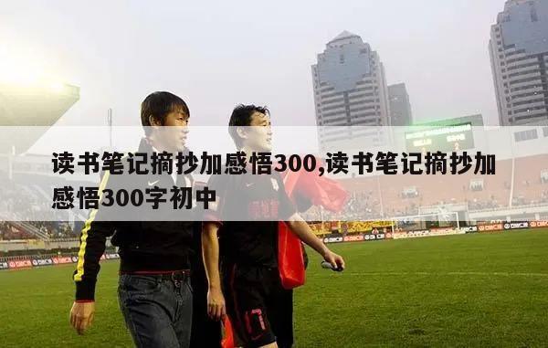 读书笔记摘抄加感悟300,读书笔记摘抄加感悟300字初中