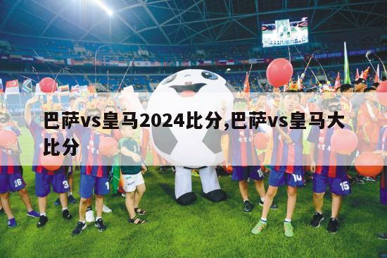 巴萨vs皇马2024比分,巴萨vs皇马大比分