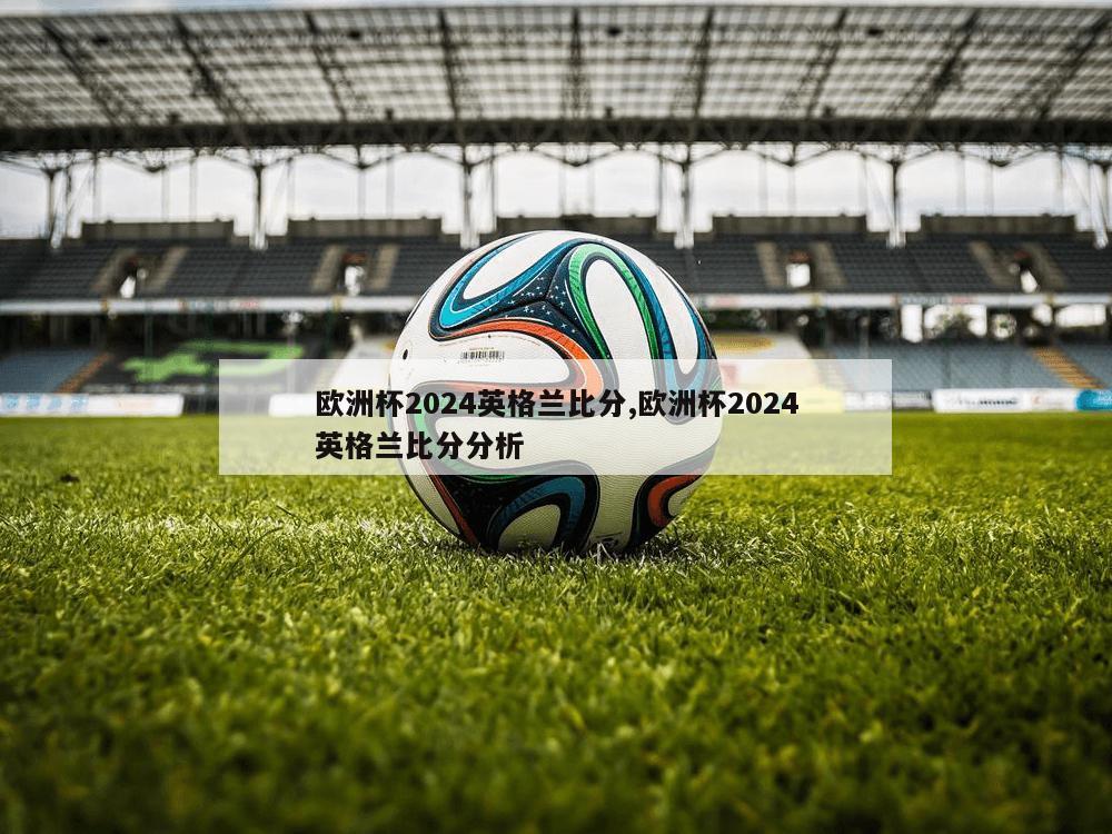 欧洲杯2024英格兰比分,欧洲杯2024英格兰比分分析