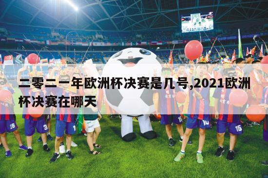 二零二一年欧洲杯决赛是几号,2021欧洲杯决赛在哪天